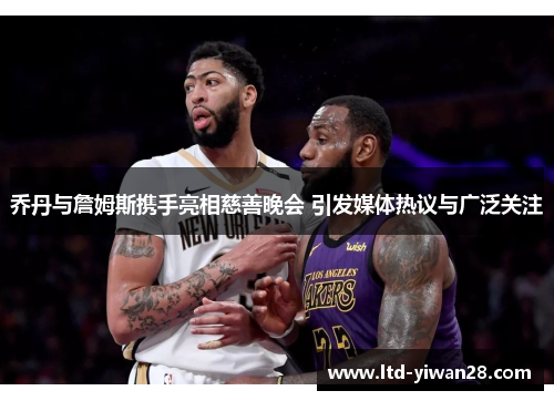 乔丹与詹姆斯携手亮相慈善晚会 引发媒体热议与广泛关注