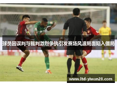 球员因误判与裁判激烈争执引发赛场风波局面陷入僵局