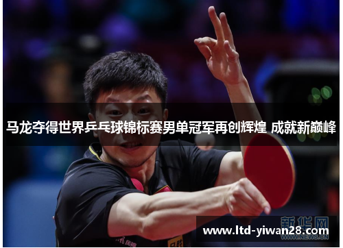 马龙夺得世界乒乓球锦标赛男单冠军再创辉煌 成就新巅峰