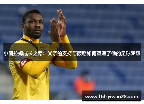 小图拉姆成长之路：父亲的支持与鼓励如何塑造了他的足球梦想