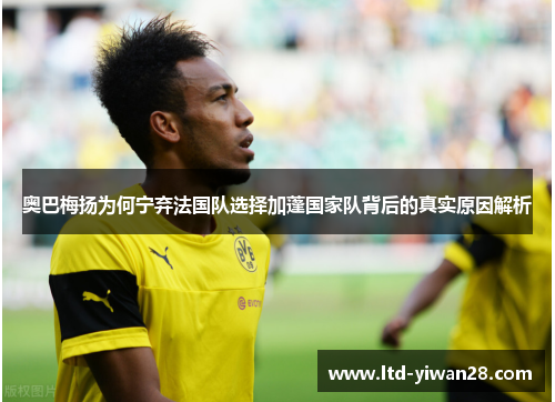 奥巴梅扬为何宁弃法国队选择加蓬国家队背后的真实原因解析