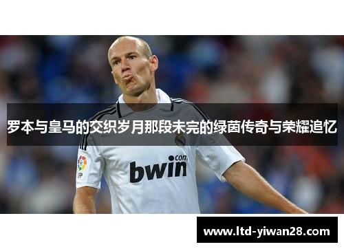 罗本与皇马的交织岁月那段未完的绿茵传奇与荣耀追忆