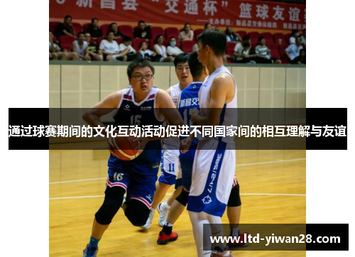 通过球赛期间的文化互动活动促进不同国家间的相互理解与友谊